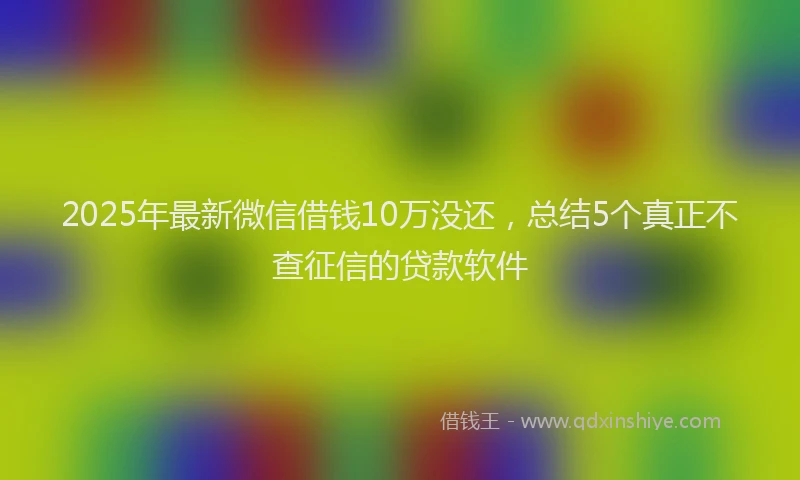 2025年最新微信借钱10万没还，总结5个真正不查征信的贷款软件