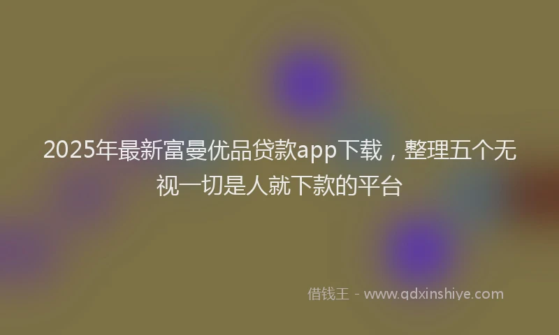 2025年最新富曼优品贷款app下载，整理五个无视一切是人就下款的平台