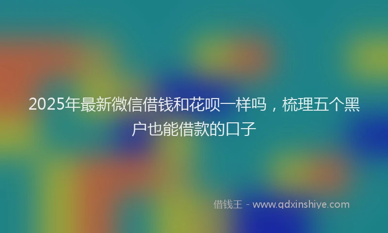 2025年最新微信借钱和花呗一样吗，梳理五个黑户也能借款的口子