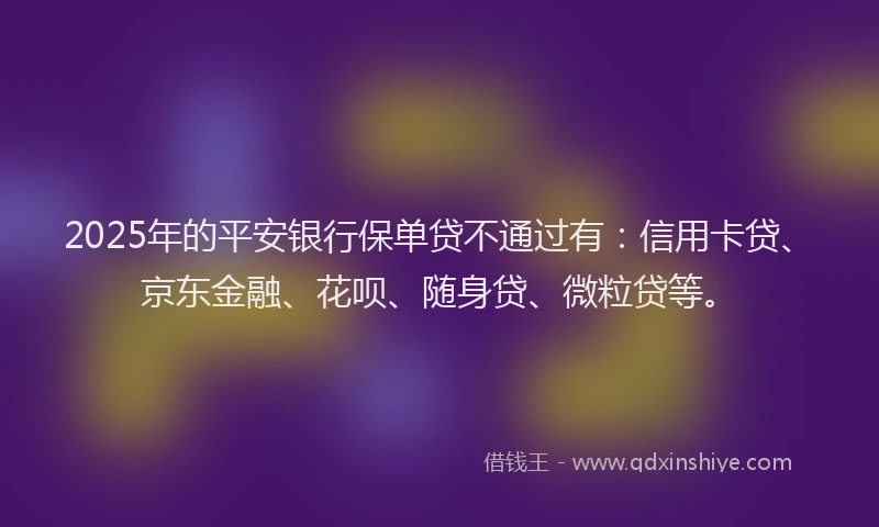 2025年的平安银行保单贷不通过有：信用卡贷、京东金融、花呗、随身贷、微粒贷等。