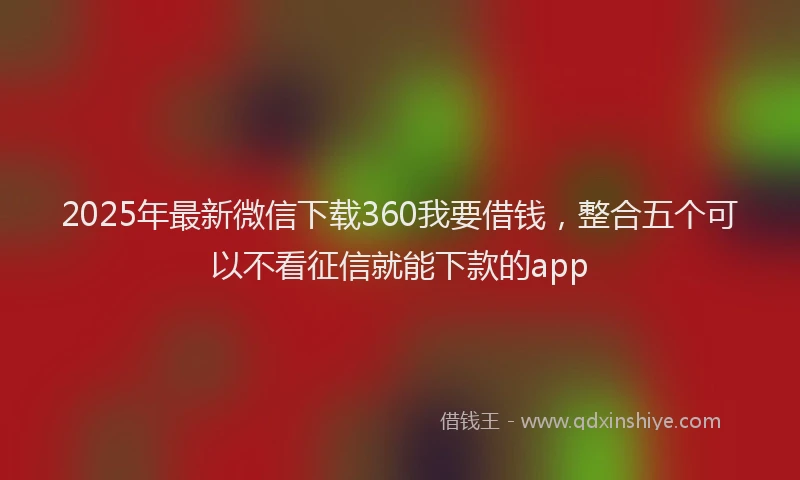 2025年最新微信下载360我要借钱，整合五个可以不看征信就能下款的app