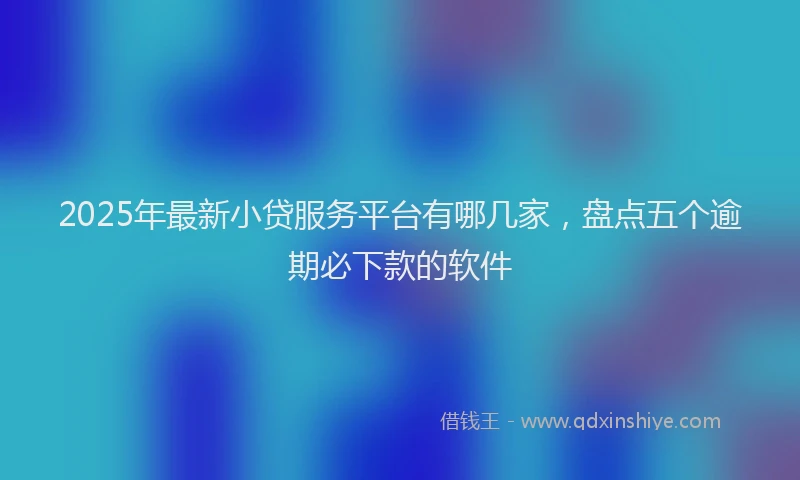 2025年最新小贷服务平台有哪几家，盘点五个逾期必下款的软件