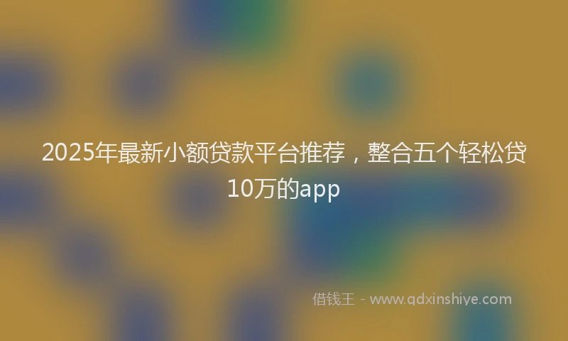 2025年最新小额贷款平台推荐，整合五个轻松贷10万的app