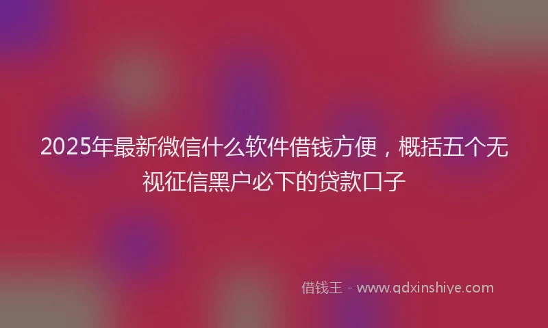 2025年最新微信什么软件借钱方便，概括五个无视征信黑户必下的贷款口子
