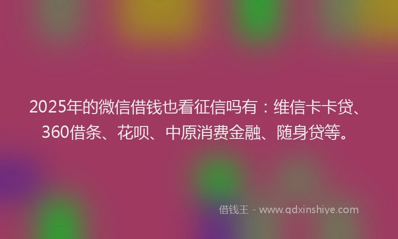 2025年的微信借钱也看征信吗有：维信卡卡贷、360借条、花呗、中原消费金融、随身贷等。