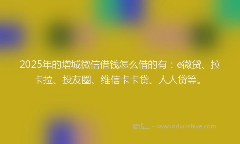 2025年的增城微信借钱怎么借的有：e微贷、拉卡拉、投友圈、维信卡卡贷、人人贷等。