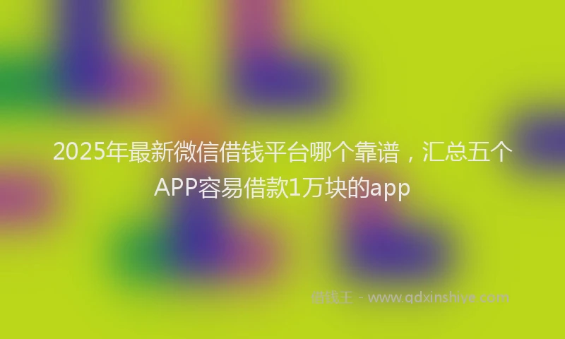 2025年最新微信借钱平台哪个靠谱，汇总五个APP容易借款1万块的app