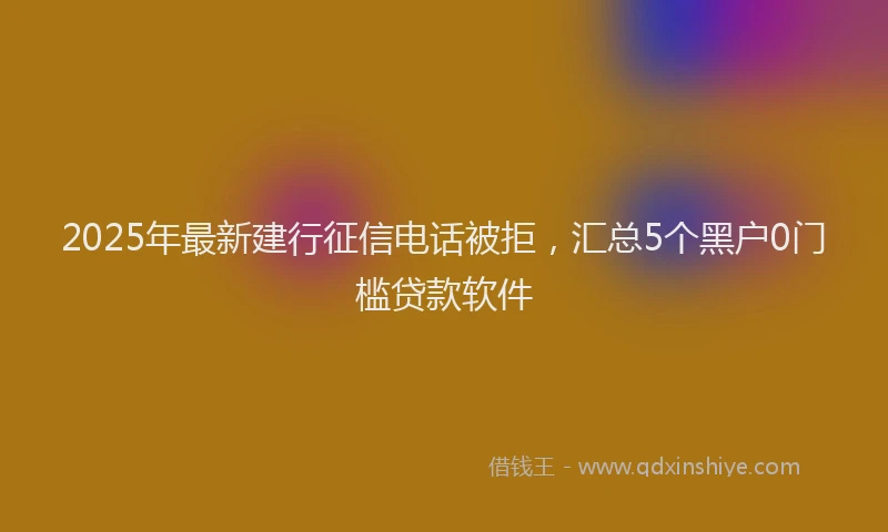 2025年最新建行征信电话被拒，汇总5个黑户0门槛贷款软件