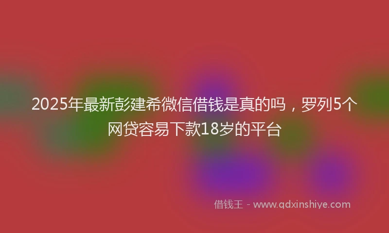 2025年最新彭建希微信借钱是真的吗，罗列5个网贷容易下款18岁的平台