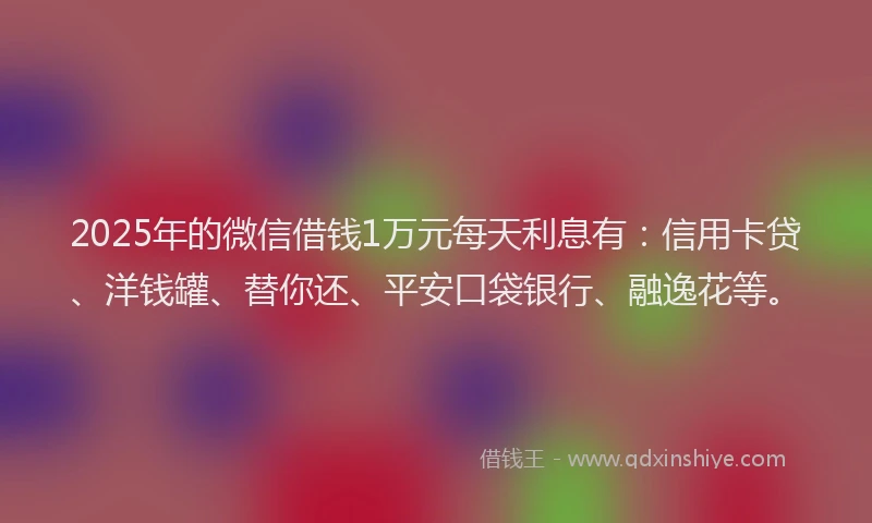 2025年的微信借钱1万元每天利息有：信用卡贷、洋钱罐、替你还、平安口袋银行、融逸花等。