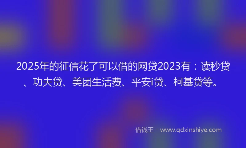 2025年的征信花了可以借的网贷2023有：读秒贷、功夫贷、美团生活费、平安i贷、柯基贷等。
