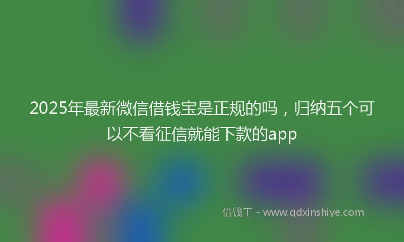 2025年最新微信借钱宝是正规的吗，归纳五个可以不看征信就能下款的app