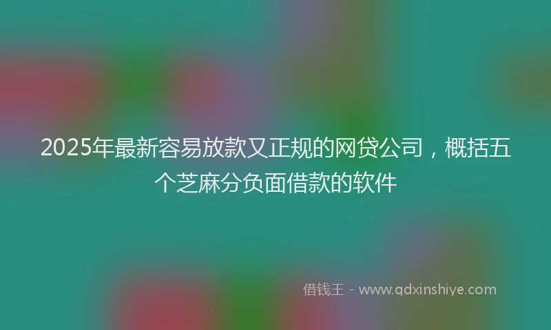 2025年最新容易放款又正规的网贷公司，概括五个芝麻分负面借款的软件
