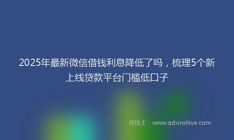 2025年最新微信借钱利息降低了吗，梳理5个新上线贷款平台门槛低口子