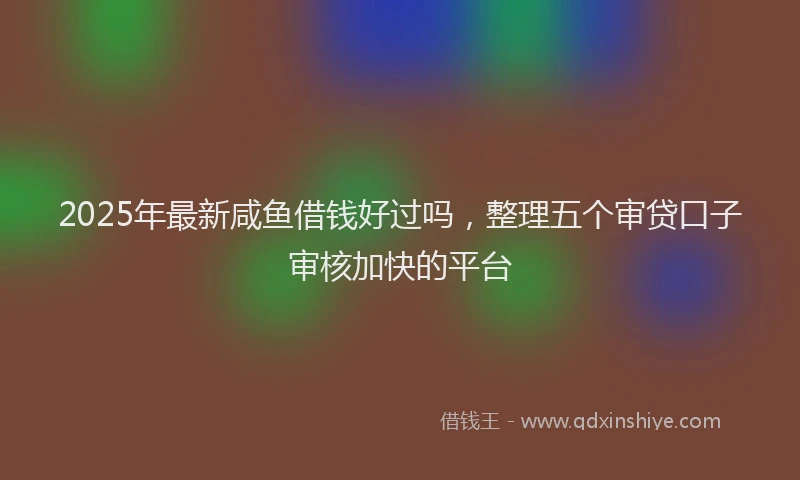 2025年最新咸鱼借钱好过吗，整理五个审贷口子审核加快的平台
