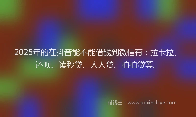 2025年的在抖音能不能借钱到微信有：拉卡拉、还呗、读秒贷、人人贷、拍拍贷等。