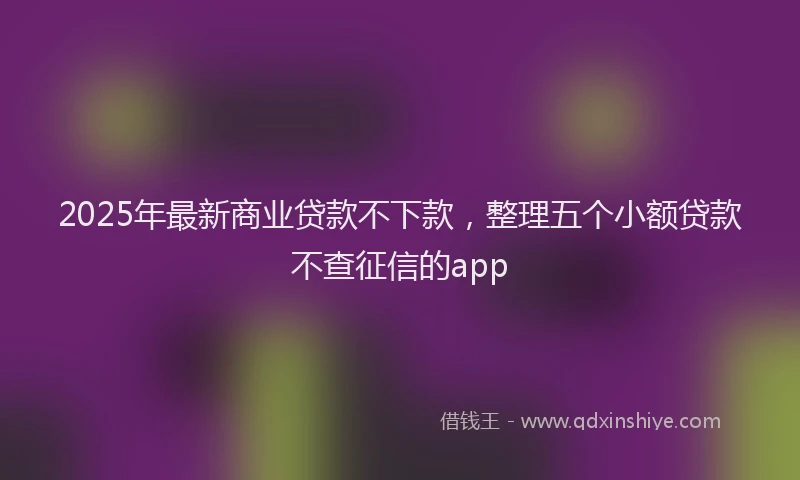 2025年最新商业贷款不下款，整理五个小额贷款不查征信的app