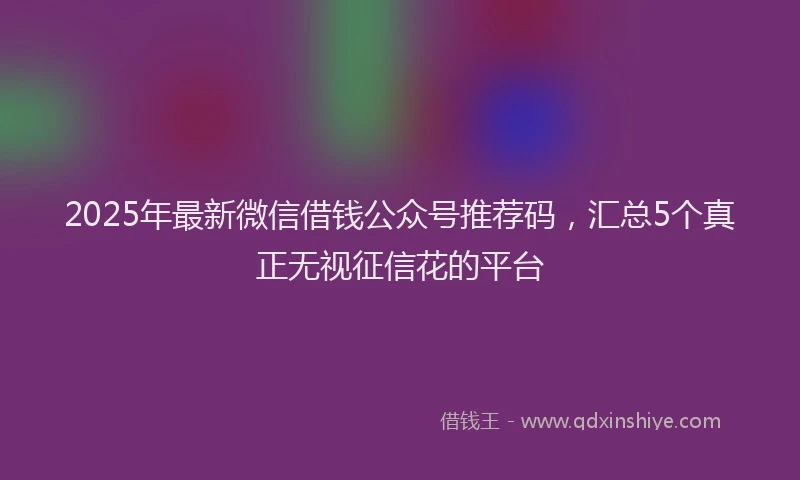 2025年最新微信借钱公众号推荐码，汇总5个真正无视征信花的平台