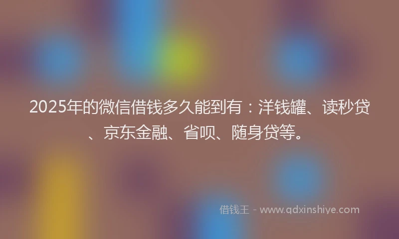 2025年的微信借钱多久能到有：洋钱罐、读秒贷、京东金融、省呗、随身贷等。