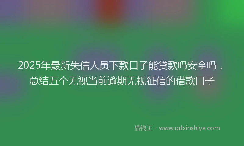 2025年最新失信人员下款口子能贷款吗安全吗，总结五个无视当前逾期无视征信的借款口子