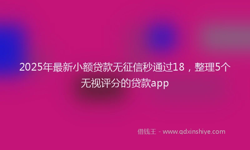 2025年最新小额贷款无征信秒通过18，整理5个无视评分的贷款app