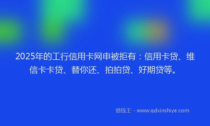 2025年的工行信用卡网申被拒有：信用卡贷、维信卡卡贷、替你还、拍拍贷、好期贷等。