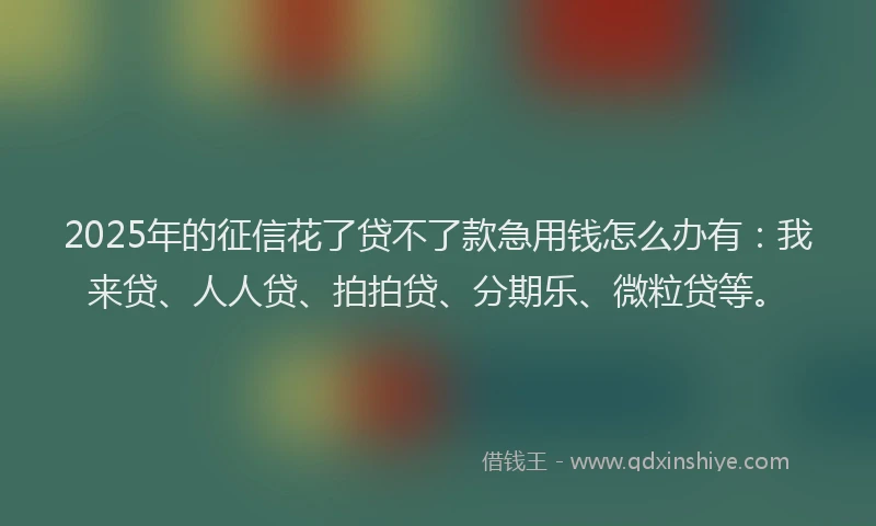 2025年的征信花了贷不了款急用钱怎么办有：我来贷、人人贷、拍拍贷、分期乐、微粒贷等。