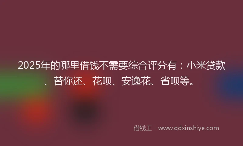 2025年的哪里借钱不需要综合评分有：小米贷款、替你还、花呗、安逸花、省呗等。