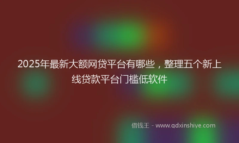2025年最新大额网贷平台有哪些，整理五个新上线贷款平台门槛低软件