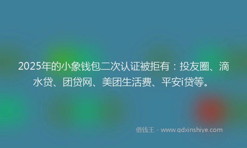 2025年的小象钱包二次认证被拒有：投友圈、滴水贷、团贷网、美团生活费、平安i贷等。