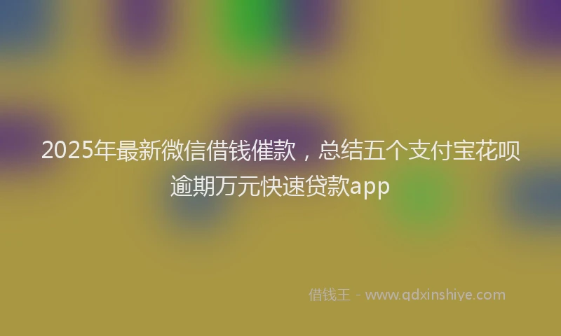2025年最新微信借钱催款，总结五个支付宝花呗逾期万元快速贷款app
