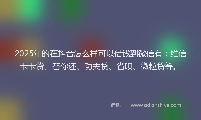 2025年的在抖音怎么样可以借钱到微信有：维信卡卡贷、替你还、功夫贷、省呗、微粒贷等。