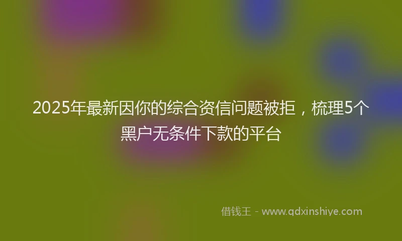 2025年最新因你的综合资信问题被拒，梳理5个黑户无条件下款的平台