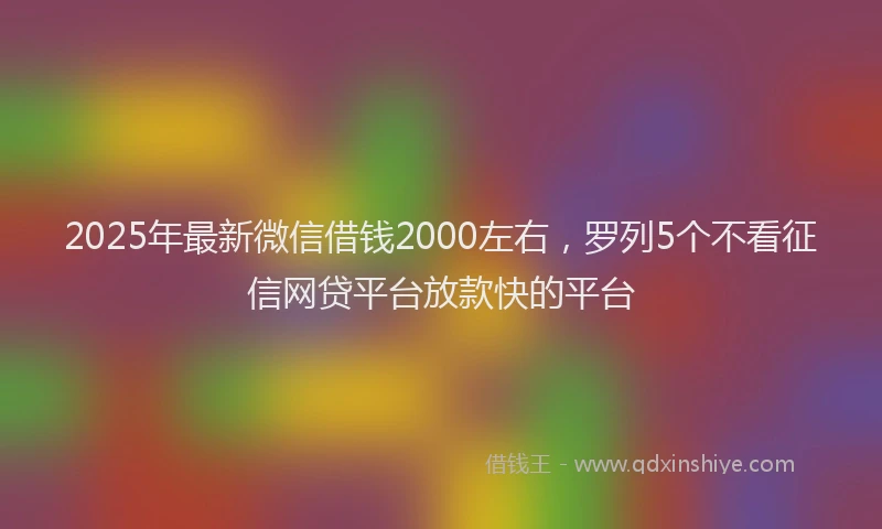 2025年最新微信借钱2000左右，罗列5个不看征信网贷平台放款快的平台