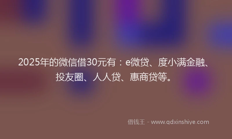 2025年的微信借30元有：e微贷、度小满金融、投友圈、人人贷、惠商贷等。