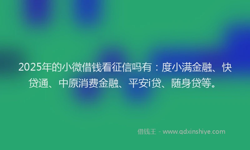 2025年的小微借钱看征信吗有：度小满金融、快贷通、中原消费金融、平安i贷、随身贷等。