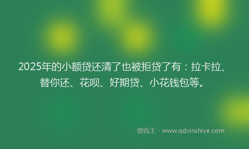 2025年的小额贷还清了也被拒贷了有：拉卡拉、替你还、花呗、好期贷、小花钱包等。