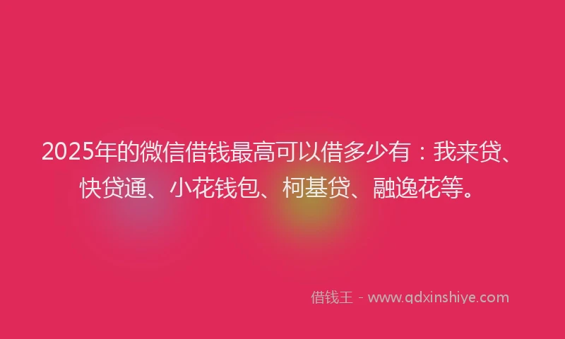 2025年的微信借钱最高可以借多少有：我来贷、快贷通、小花钱包、柯基贷、融逸花等。