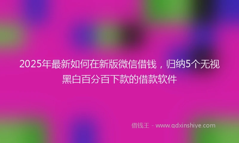 2025年最新如何在新版微信借钱，归纳5个无视黑白百分百下款的借款软件