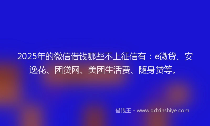 2025年的微信借钱哪些不上征信有：e微贷、安逸花、团贷网、美团生活费、随身贷等。