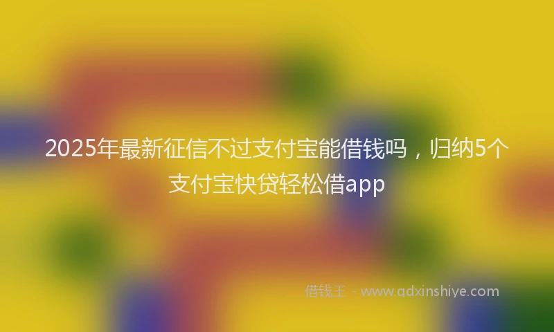 2025年最新征信不过支付宝能借钱吗，归纳5个支付宝快贷轻松借app
