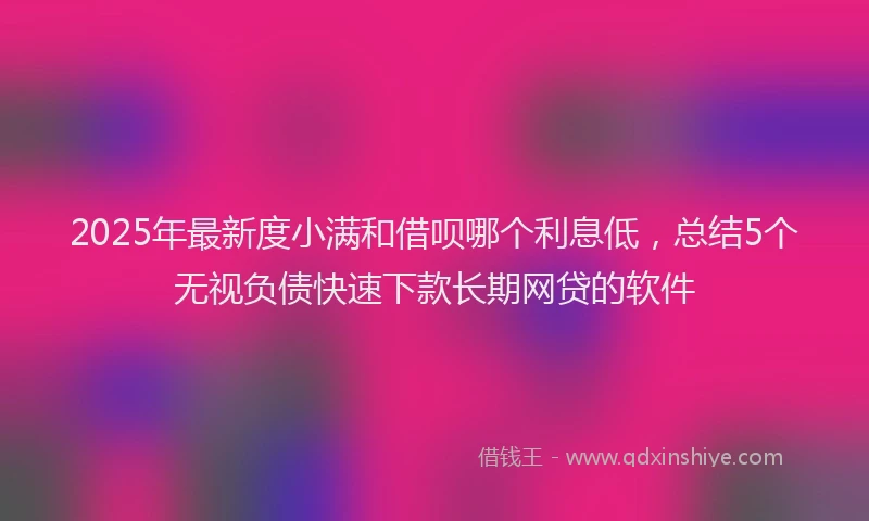2025年最新度小满和借呗哪个利息低，总结5个无视负债快速下款长期网贷的软件