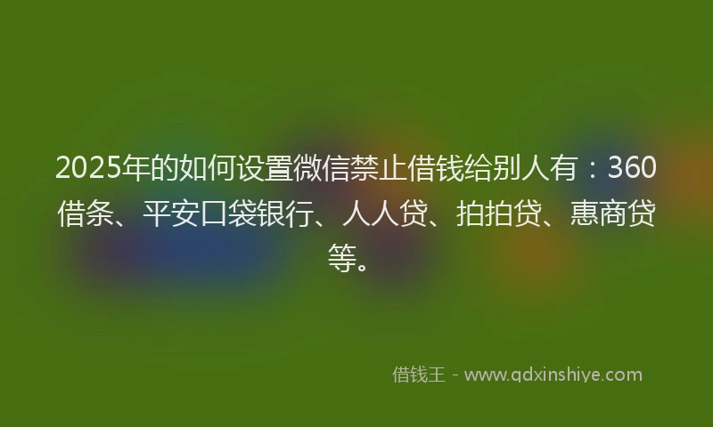 2025年的如何设置微信禁止借钱给别人有：360借条、平安口袋银行、人人贷、拍拍贷、惠商贷等。