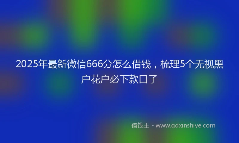 2025年最新微信666分怎么借钱，梳理5个无视黑户花户必下款口子