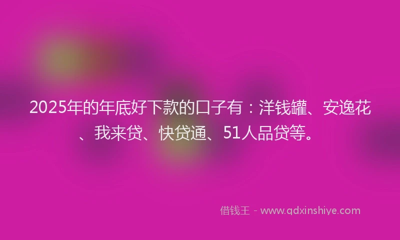 2025年的年底好下款的口子有：洋钱罐、安逸花、我来贷、快贷通、51人品贷等。