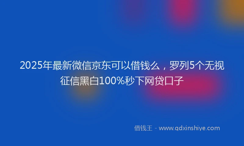 2025年最新微信京东可以借钱么，罗列5个无视征信黑白100%秒下网贷口子
