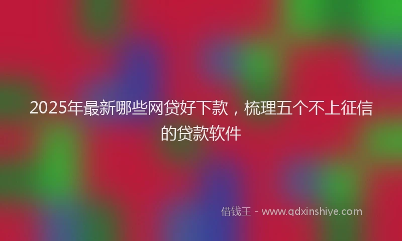 2025年最新哪些网贷好下款，梳理五个不上征信的贷款软件