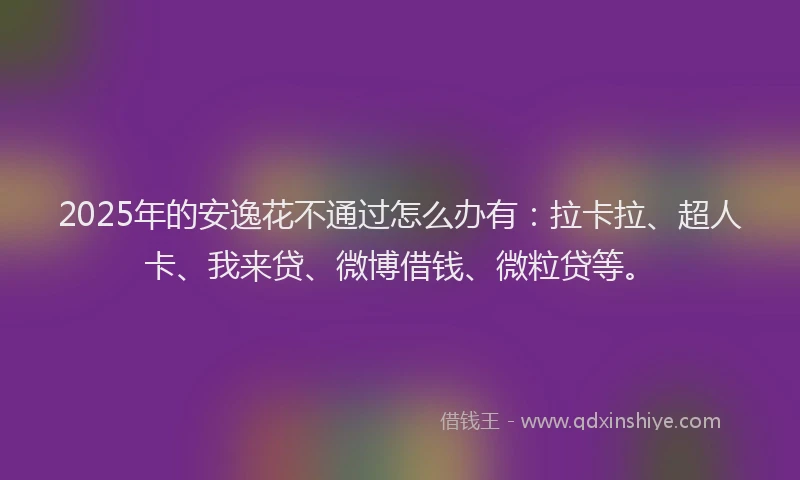 2025年的安逸花不通过怎么办有：拉卡拉、超人卡、我来贷、微博借钱、微粒贷等。