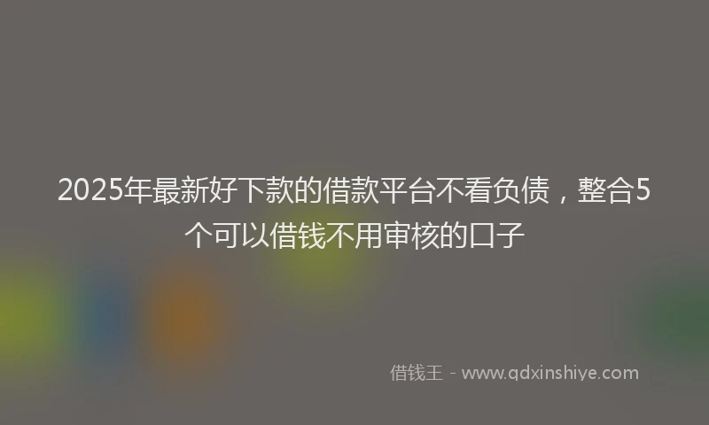 2025年最新好下款的借款平台不看负债，整合5个可以借钱不用审核的口子