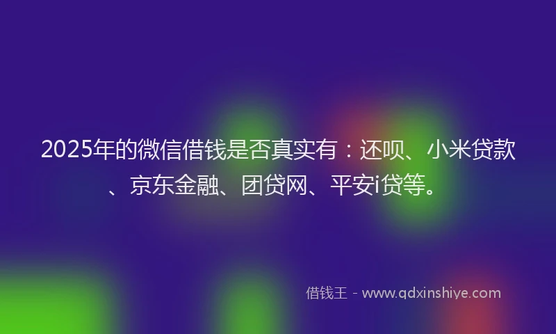 2025年的微信借钱是否真实有：还呗、小米贷款、京东金融、团贷网、平安i贷等。